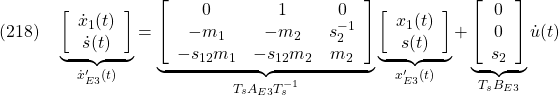 \displaystyle{(218)\quad \underbrace{ \left[\begin{array}{c} \dot x_1(t)\\ \dot s(t) \end{array}\right] }_{\dot{x}'_{E3}(t)} = \underbrace{ \left[\begin{array}{ccc} 0 & 1 & 0\\ -m_1 & -m_2 & s_2^{-1} \\ -s_{12}m_1 & -s_{12}m_2 & m_2 \end{array}\right] }_{T_sA_{E3}T_s^{-1}} \underbrace{ \left[\begin{array}{c} x_1(t)\\ s(t) \end{array}\right] }_{x'_{E3}(t)} + \underbrace{ \left[\begin{array}{cc} 0\\ 0\\ s_2 \end{array}\right] }_{T_sB_{E3}} {\dot u}(t) }