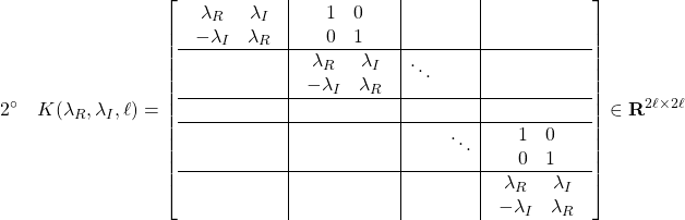 \displaystyle{2^{\circ}\quad K(\lambda_{R},\lambda_{I},\ell)= \left[\begin{array}{c|c|cc|c} \begin{array}{cc} \lambda_R & \lambda_I \\ -\lambda_I & \lambda_R \end{array} & \begin{array}{cc} 1 & 0 \\ 0 & 1 \end{array} & & \\ \hline & \begin{array}{cc} \lambda_R & \lambda_I \\ -\lambda_I & \lambda_R \end{array} & \ddots & & \\ \hline & & & & \\ \hline & & & \ddots & \begin{array}{cc} 1 & 0 \\ 0 & 1 \end{array} \\ \hline & & & & \begin{array}{cc} \lambda_R & \lambda_I \\ -\lambda_I & \lambda_R \end{array} \end{array}\right]\in{\bf R}^{2\ell\times 2\ell} }