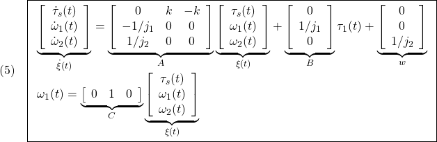 \displaystyle{(5)\quad \boxed{ \begin{array}{l} \underbrace{ \left[\begin{array}{c} \dot{\tau}_s(t)\\ \dot{\omega}_1(t)\\ \dot{\omega}_2(t) \end{array}\right] }_{\dot{\xi}(t)} = \underbrace{ \left[\begin{array}{cccc} 0 & k & -k\\ -1/j_1 & 0 & 0\\ 1/j_2 & 0 & 0 \end{array}\right] }_{A} \underbrace{ \left[\begin{array}{c} \tau_s(t)\\ \omega_1(t)\\ \omega_2(t) \end{array}\right] }_{\xi(t)} + \underbrace{ \left[\begin{array}{c} 0 \\ 1/j_1 \\ 0 \end{array}\right] }_{B} \tau_1(t) + \underbrace{ \left[\begin{array}{c} 0\\ 0\\ 1/j_2 \end{array}\right] }_{w} \\ \omega_1(t)= \underbrace{ \left[\begin{array}{cccc} 0 & 1 & 0 \end{array}\right] }_{C} \underbrace{ \left[\begin{array}{c} \tau_s(t)\\ \omega_1(t)\\ \omega_2(t) \end{array}\right] }_{\xi(t)}\\ \end{array}} }