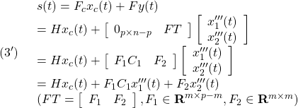 \displaystyle{(3')\quad \begin{array}{l} s(t)=F_cx_c(t)+Fy(t)\\ =Hx_c(t)+ \left[\begin{array}{cc} 0_{p\times n-p} & FT \\ \end{array}\right] %\underbrace{ \left[\begin{array}{c} x'''_1(t)\\ x'''_2(t) \end{array}\right] %}_{x'''(t)} \\ =Hx_c(t)+ \left[\begin{array}{cc} F_1C_1 & F_2 \\ \end{array}\right] %\underbrace{ \left[\begin{array}{c} x'''_1(t)\\ x'''_2(t) \end{array}\right] %}_{x'''(t)} \\ =Hx_c(t)+F_1C_1x'''_1(t)+F_2x'''_2(t)\\ (FT=\left[\begin{array}{cc} F_1 & F_2 \end{array}\right], F_1\in{\rm\bf R}^{m\times p-m}, F_2\in{\rm\bf R}^{m\times m}) \end{array} }