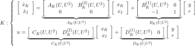 \displaystyle{ K: \left\{\begin{array}{l} \left[\begin{array}{c} \dot{x}_K \\ \dot{x}_I \end{array}\right]= \underbrace{ \left[\begin{array}{cc} A_K(U,U^2) & B_K^{(2)}(U,U^2) \\ 0 & 0 \end{array}\right] }_{A_K(U,U^2)} \left[\begin{array}{c} x_K \\ x_I \end{array}\right] + \underbrace{ \left[\begin{array}{cc} B_K^{(1)}(U,U^2) & 0\\ -1& 1 \end{array}\right] }_{B_K(U,U^2)} \left[\begin{array}{c} y \\ r \end{array}\right] \\ u= \underbrace{ \left[\begin{array}{cc} C_K(U,U^2) & D_K^{(2)}(U,U^2) \end{array}\right] }_{C_K(U,U^2)} \left[\begin{array}{c} x_K \\ x_I \end{array}\right] + \underbrace{ \left[\begin{array}{cc} D_K^{(1)}(U,U^2) & 0 \end{array}\right] }_{D_K(U,U^2)} \left[\begin{array}{c} y \\ r \end{array}\right] \end{array}\right. }