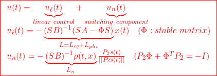 \displaystyle{{ \boxed{\begin{array}{l} u(t)=\underbrace{u_\ell(t)}_{linear\ control}+\underbrace{u_n(t)}_{switching\ component}\\ u_\ell(t)=-\underbrace{(SB)^{-1}(SA-\Phi S)}_{L=L_{eq}+L_{phi}}x(t) \quad(\Phi:stable\ matrix)\\ u_n(t)=-\underbrace{(SB)^{-1}\rho(t,x)}_{L_n}\frac{P_2s(t)}{||P_2s(t)||}\quad(P_2\Phi+\Phi^TP_2=-I) \end{array}}} }