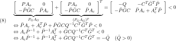 \displaystyle{(8)\quad \begin{array}{l} \underbrace{\left[\begin{array}{cc} PA_o & 0\\ -\bar{P}\bar{G}C & \bar{P}A_c \end{array}\right]}_{P_GA_G}+ \underbrace{\left[\begin{array}{cc} PA_o & 0\\ -\bar{P}\bar{G}C & \bar{P}A_c \end{array}\right]^T}_{(P_GA_G)^T} =\left[\begin{array}{cc} -Q & -C^T\bar{G}^T\bar{P}\\ -\bar{P}\bar{G}C & \bar{P}A_c+A_c^T\bar{P} \end{array}\right]<0\\ \Leftrightarrow \bar{P}A_c+A_c^T\bar{P}+\bar{P}\bar{G}CQ^{-1}C^T\bar{G}^T\bar{P}<0\\ \Leftrightarrow A_c\bar{P}^{-1}+\bar{P}^{-1}A_c^T+\bar{G}CQ^{-1}C^T\bar{G}^T<0\\ \Leftrightarrow A_c\bar{P}^{-1}+\bar{P}^{-1}A_c^T+\bar{G}CQ^{-1}C^T\bar{G}^T=-\bar{Q}\quad(\bar{Q}>0) \end{array} }