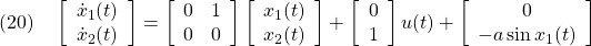 \displaystyle{(20)\quad \left[\begin{array}{c} \dot{x}_1(t)\\ \dot{x}_2(t) \end{array}\right]= \left[\begin{array}{cc} 0 & 1\\ 0 & 0 \end{array}\right] \left[\begin{array}{c} x_1(t)\\ x_2(t) \end{array}\right]+ \left[\begin{array}{c} 0\\ 1 \end{array}\right] u(t)+ \left[\begin{array}{c} 0\\ -a\sin x_1(t) \end{array}\right] }