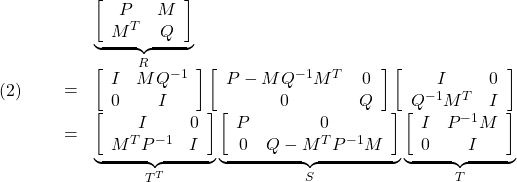 \displaystyle{(2)\quad \begin{array}{lll} & & \underbrace{ \left[\begin{array}{cc} P & M \\ M^T & Q \end{array}\right] }_{R} \\ &=& \left[\begin{array}{cc} I & MQ^{-1} \\ 0 & I \end{array}\right] \left[\begin{array}{cc} P-MQ^{-1}M^T & 0 \\ 0 & Q \end{array}\right] \left[\begin{array}{cc} I & 0 \\ Q^{-1}M^T & I \end{array}\right] \\ &=& \underbrace{ \left[\begin{array}{cc} I & 0 \\ M^TP^{-1} & I \end{array}\right] }_{T^T} \underbrace{ \left[\begin{array}{cc} P & 0 \\ 0 & Q-M^TP^{-1}M \end{array}\right] }_{S} \underbrace{ \left[\begin{array}{cc} I & P^{-1}M \\ 0 & I \end{array}\right] }_{T} \end{array} }