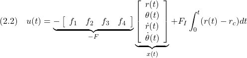 \displaystyle{(2.2)\quad u(t)= \underbrace{- \left[\begin{array}{cccc} f_1 & f_2 & f_3 & f_4 \end{array}\right] }_{-F} \underbrace{ \left[\begin{array}{c} r(t)\\ \theta(t)\\ \dot{r}(t)\\ \dot{\theta}(t) \end{array}\right] }_{x(t)} +F_I\int_0^t (r(t)-r_c)dt }