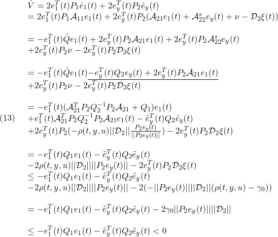 \displaystyle{(13)\quad \begin{array}{l} \dot{V}=2e_1^T(t)P_1\dot{e}_1(t)+2e_y^T(t)P_2\dot{e}_y(t)\\ =2e_1^T(t)P_1{\cal A}_{11}e_1(t)+2e_y^T(t)P_2({\cal A}_{21}e_1(t)+ {\cal A}_{22}^{s}e_y(t)+\nu-{\cal D}_{2}\xi(t))\\\\ =-e_1^T(t)\hat{Q}e_1(t)+2e_y^T(t)P_2{\cal A}_{21}e_1(t)+ 2e_y^T(t)P_2{\cal A}_{22}^{s}e_y(t)\\ +2e_y^T(t)P_2\nu-2e_y^T(t)P_2{\cal D}_{2}\xi(t)\\\\ =-e_1^T(t)\hat{Q}e_1(t)\underline{-e_y^T(t)Q_2e_y(t)+ 2e_y^T(t)P_2{\cal A}_{21}e_1(t)}\\ +2e_y^T(t)P_2\nu-2e_y^T(t)P_2{\cal D}_{2}\xi(t)\\\\ =-e_1^T(t)({\cal A}^T_{21}P_2Q_2^{-1}P_2{\cal A}_{21}+Q_1)e_1(t)\\ +e_1^T(t){\cal A}_{21}^TP_2Q_2^{-1}P_2{\cal A}_{21}e_1(t)-\tilde{e}_y^T(t)Q_2\tilde{e}_y(t)\\ +2e_y^T(t)P_2(-\rho(t,y,u)||{\cal D}_{2}||\frac{P_2{e}_y(t)}{||P_2{e}_y(t)||})-2e_y^T(t)P_2{\cal D}_{2}\xi(t)\\\\ =-e_1^T(t)Q_1e_1(t)-\tilde{e}_y^T(t)Q_2\tilde{e}_y(t)\\ -2\rho(t,y,u)||{\cal D}_{2}||||P_2{e}_y(t)||-2e_y^T(t)P_2{\cal D}_{2}\xi(t)\\ \le -e_1^T(t)Q_1e_1(t)-\tilde{e}_y^T(t)Q_2\tilde{e}_y(t)\\ -2\rho(t,y,u)||{\cal D}_{2}||||P_2{e}_y(t)||- 2(-||P_2e_y(t)||||{\cal D}_{2}||(\rho(t,y,u)-\gamma_0))\\\\ = -e_1^T(t)Q_1e_1(t)-\tilde{e}_y^T(t)Q_2\tilde{e}_y(t) -2\gamma_0||P_2e_y(t)||||{\cal D}_{2}||\\\\ \le -e_1^T(t)Q_1e_1(t)-\tilde{e}_y^T(t)Q_2\tilde{e}_y(t)<0 \end{array} }