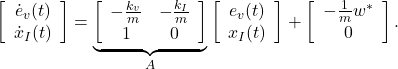 \begin{eqnarray*} \left[\begin{array}{c} \dot{e}_v(t) \\ \dot{x}_I(t) \end{array}\right] = \underbrace{ \left[\begin{array}{cc} -\frac{k_v}{m} & -\frac{k_I}{m}\\ 1 & 0 \\ \end{array}\right] }_{A} \left[\begin{array}{c} e_v(t) \\ x_I(t) \end{array}\right] + \left[\begin{array}{c} -\frac{1}{m}w^* \\ 0 \end{array}\right]. \end{eqnarray*}