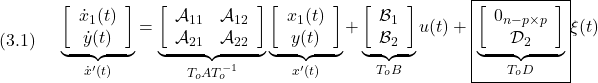 \displaystyle{(3.1)\quad \begin{array}{l} \underbrace{ \left[\begin{array}{c} \dot x_1(t)\\ \dot y(t) \end{array}\right] }_{\dot{x}'(t)} = \underbrace{ \left[\begin{array}{cc} {\cal A}_{11} & {\cal A}_{12} \\ {\cal A}_{21} & {\cal A}_{22} \\ \end{array}\right] }_{T_oAT_o^{-1}} \underbrace{ \left[\begin{array}{c} x_1(t)\\ y(t) \end{array}\right] }_{x'(t)} + \underbrace{ \left[\begin{array}{c} {\cal B}_{1}\\ {\cal B}_{2} \end{array}\right] }_{T_oB} u(t) +\boxed{ \underbrace{ \left[\begin{array}{c} 0_{n-p\times p}\\ {\cal D}_{2} \end{array}\right] }_{T_oD}} \xi(t) \end{array} }