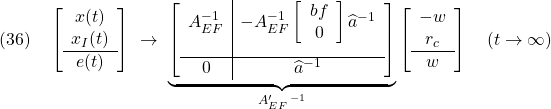 \displaystyle{(36)\quad \left[\begin{array}{c} x(t) \\ x_I(t) \\\hline e(t) \end{array}\right] \ \rightarrow\ \underbrace{ \left[\begin{array}{c|c} A_{EF}^{-1} & -A_{EF}^{-1} \left[\begin{array}{cc} bf \\ 0 \end{array}\right] \widehat{a}^{-1} \\[5mm]\hline 0 & \widehat{a}^{-1} \end{array}\right] }_{A_{EF}'\,^{-1}} \left[\begin{array}{c} -w \\ r_c \\\hline w \end{array}\right] \quad (t\rightarrow\infty) }