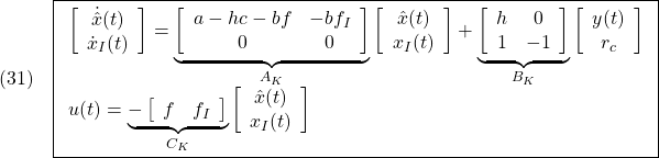 \displaystyle{(31)\quad \boxed{ \begin{array}{l} \left[\begin{array}{c} \dot{\hat{x}}(t) \\ \dot{x}_I(t) \end{array}\right] = \underbrace{ \left[\begin{array}{cc} a-hc-bf & -bf_I \\ 0 & 0 \end{array}\right] }_{A_K} \left[\begin{array}{c} \hat{x}(t) \\ x_I(t) \end{array}\right] + \underbrace{ \left[\begin{array}{cc} h & 0\\ 1 & -1 \end{array}\right] }_{B_K} \left[\begin{array}{c} y(t) \\ r_c \end{array}\right]\\ u(t)= \underbrace{- \left[\begin{array}{cc} f & f_I \end{array}\right] }_{C_K} \left[\begin{array}{c} \hat{x}(t) \\ x_I(t) \end{array}\right] \end{array}} }