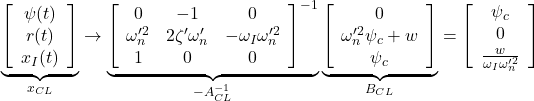 \displaystyle{ \underbrace{ \left[\begin{array}{c} \psi(t) \\ r(t) \\ x_I(t) \end{array}\right] }_{x_{CL}} \rightarrow \underbrace{ \left[\begin{array}{ccc} 0 & -1 & 0\\ \omega_n'^2 & 2\zeta'\omega_n' & -\omega_I\omega_n'^2 \\ 1 & 0 & 0 \end{array}\right]^{-1} }_{-A_{CL}^{-1}} \underbrace{ \left[\begin{array}{cc} 0 \\ \omega_n'^2\psi_c +w\\ \psi_c \end{array}\right] }_{B_{CL}} = \left[\begin{array}{cc} \psi_c\\ 0\\ \frac{w}{\omega_I\omega_n'^2} \end{array}\right] }