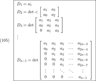 \displaystyle{(105)\quad  \boxed{\begin{array}{l} D_1=a_1 \\ D_2={\rm det}< \left[\begin{array}{cc} a_1 & a_3 \\ a_0 & a_2 \end{array}\right] \\ D_3={\rm det} \left[\begin{array}{ccc} a_1 & a_3 & a_5 \\ a_0 & a_2 & a_4 \\ 0 & a_1 & a_3 \end{array}\right] \\ \vdots \\ D_{n-1}={\rm det} \left[\begin{array}{ccccc} a_1 & a_3 & a_5 & \cdots & a_{2n-3} \\ a_0 & a_2 & a_4 & \cdots & a_{2n-4} \\ 0 & a_1 & a_3 & \cdots & a_{2n-5} \\ 0 & a_0 & a_2 & \cdots & a_{2n-6} \\ 0 &   0 & a_1 & \cdots & a_{2n-7} \\ \vdots & \vdots & \ddots & \ddots & \vdots \\ 0 &   0 &   0 & \cdots & a_{n-1} \\ \end{array}\right] \end{array}} }