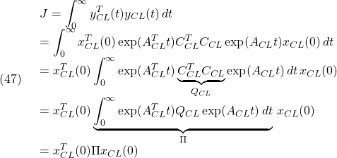 (47)\quad \begin{array}{lll} \displaystyle{J=\int_0^\infty y_{CL}^T(t)y_{CL}(t)\,dt}\\ \displaystyle{=\int_0^\infty x_{CL}^T(0)\exp(A_{CL}^Tt)C_{CL}^TC_{CL}\exp(A_{CL}t)x_{CL}(0)\,dt}\\ \displaystyle{=x_{CL}^T(0)\int_0^\infty \exp(A_{CL}^Tt)\underbrace{C_{CL}^TC_{CL}}_{Q_{CL}}\exp(A_{CL}t)\,dt\,x_{CL}(0)}\\ \displaystyle{=x_{CL}^T(0)\underbrace{\int_0^\infty \exp(A_{CL}^Tt)Q_{CL}\exp(A_{CL}t)\,dt}_{\Pi}\,x_{CL}(0)}\\ \displaystyle{=x_{CL}^T(0)\Pi x_{CL}(0)} \end{array}