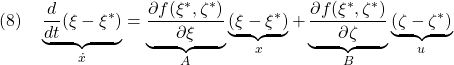 \displaystyle{(8)\quad \underbrace{\frac{d}{dt}(\xi-\xi^*)}_{\dot{x}}= \underbrace{\frac{\partial f(\xi^*,\zeta^*)}{\partial \xi}}_{A}\underbrace{(\xi-\xi^*)}_{x} +\underbrace{\frac{\partial f(\xi^*,\zeta^*)}{\partial \zeta}}_{B}\underbrace{(\zeta-\zeta^*)}_{u} }