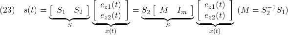 \displaystyle{(23)\quad s(t)= \underbrace{ \left[\begin{array}{cc} S_1 & S_2 \\ \end{array}\right] }_{S} \underbrace{ \left[\begin{array}{c} e_{z1}(t)\\ e_{z2}(t) \end{array}\right] }_{x(t)} = \underbrace{S_2 \left[\begin{array}{cc} M & I_m \\ \end{array}\right] }_{S} \underbrace{ \left[\begin{array}{c} e_{z1}(t)\\ e_{z2}(t) \end{array}\right] }_{x(t)} \ (M=S_2^{-1}S_1) }