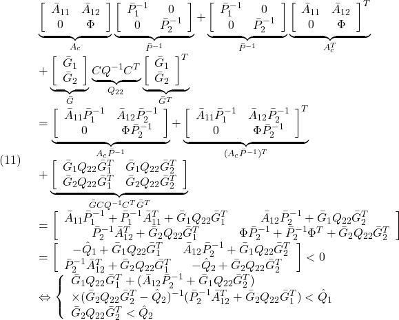 \displaystyle{(11)\quad \begin{array}{l} \underbrace{\left[\begin{array}{cc} \bar{A}_{11} & \bar{A}_{12}\\ 0 & \Phi  \end{array}\right]}_{A_c} \underbrace{\left[\begin{array}{cc} \bar{P}_1^{-1} & 0\\ 0 & \bar{P}_2^{-1} \end{array}\right]}_{\bar{P}^{-1}} + \underbrace{\left[\begin{array}{cc} \bar{P}_1^{-1} & 0\\ 0 & \bar{P}_2^{-1} \end{array}\right]}_{\bar{P}^{-1}} \underbrace{\left[\begin{array}{cc} \bar{A}_{11} & \bar{A}_{12}\\ 0 & \Phi  \end{array}\right]^T}_{A_c^T}\\ +\underbrace{\left[\begin{array}{c} \bar{G}_1\\ \bar{G}_2 \end{array}\right]}_{\bar{G}} \underbrace{CQ^{-1}C^T}_{Q_{22}} \underbrace{\left[\begin{array}{c} \bar{G}_1\\ \bar{G}_2 \end{array}\right]^T}_{\bar{G}^T}\\ = \underbrace{\left[\begin{array}{cc} \bar{A}_{11}\bar{P}_1^{-1} & \bar{A}_{12}\bar{P}_2^{-1}\\ 0 & \Phi \bar{P}_2^{-1} \end{array}\right]}_{A_c\bar{P}^{-1}} + \underbrace{\left[\begin{array}{cc} \bar{A}_{11}\bar{P}_1^{-1} & \bar{A}_{12}\bar{P}_2^{-1}\\ 0 & \Phi \bar{P}_2^{-1} \end{array}\right]^T}_{(A_c\bar{P}^{-1})^T}\\ +\underbrace{\left[\begin{array}{cc} \bar{G}_1Q_{22}\bar{G}_1^T &\bar{G}_1Q_{22}\bar{G}_2^T\\ \bar{G}_2Q_{22}\bar{G}_1^T &\bar{G}_2Q_{22}\bar{G}_2^T  \end{array}\right]}_{\bar{G}CQ^{-1}C^T\bar{G}^T}\\ = \left[\begin{array}{cc} \bar{A}_{11}\bar{P}_1^{-1}+\bar{P}_1^{-1}\bar{A}_{11}^T+\bar{G}_1Q_{22}\bar{G}_1^T & \bar{A}_{12}\bar{P}_2^{-1}+\bar{G}_1Q_{22}\bar{G}_2^T\\ \bar{P}_2^{-1}\bar{A}_{12}^T+\bar{G}_2Q_{22}\bar{G}_1^T & \Phi\bar{P}_2^{-1}+\bar{P}_2^{-1}\Phi^T+\bar{G}_2Q_{22}\bar{G}_2^T \end{array}\right]\\ = \left[\begin{array}{cc} -\hat{Q}_1+\bar{G}_1Q_{22}\bar{G}_1^T & \bar{A}_{12}\bar{P}_2^{-1}+\bar{G}_1Q_{22}\bar{G}_2^T\\ \bar{P}_2^{-1}\bar{A}_{12}^T+\bar{G}_2Q_{22}\bar{G}_1^T & -\hat{Q}_2+\bar{G}_2Q_{22}\bar{G}_2^T \end{array}\right]<0\\ \Leftrightarrow \left\{\begin{array}{l} \bar{G}_1Q_{22}\bar{G}_1^T +(\bar{A}_{12}\bar{P}_2^{-1}+\bar{G}_1Q_{22}\bar{G}_2^T)\\ \times(\bar{G}_2Q_{22}\bar{G}_2^T -\hat{Q}_2)^{-1}(\bar{P}_2^{-1}\bar{A}_{12}^T+\bar{G}_2Q_{22}\bar{G}_1^T) <\hat{Q}_1\\ \bar{G}_2Q_{22}\bar{G}_2^T <\hat{Q}_2 \end{array}\right. \end{array} }