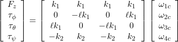 \left[\begin{array}{c} F_z \\ \tau_\phi \\ \tau_\theta \\ \tau_\psi \end{array}\right]= \left[\begin{array}{cccc} k_1 & k_1 & k_1 & k_1 \\ 0 & -\ell k_1 & 0 & \ell k_1 \\ \ell k_1 & 0 & -\ell k_1 & 0 \\ -k_2 & k_2 & -k_2 & k_2 \end{array}\right] \left[\begin{array}{c} \omega_{1c} \\ \omega_{2c} \\ \omega_{3c} \\ \omega_{4c}  \end{array}\right]