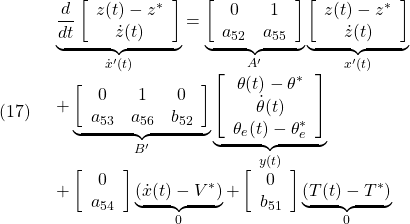 \displaystyle{(17)\quad \begin{array}{l} \underbrace{ \frac{d}{dt} \left[\begin{array}{c} z(t)-z^*\\ \dot{z}(t) \end{array}\right] }_{\dot{x}'(t)} = \underbrace{ \left[\begin{array}{ccccc} 0 & 1 \\ a_{52} & a_{55}  \end{array}\right] }_{A'} \underbrace{ \left[\begin{array}{c} z(t)-z^*\\ \dot{z}(t)\\ \end{array}\right] }_{x'(t)}\\ + \underbrace{ \left[\begin{array}{ccccc} 0 & 1 & 0\\ a_{53} & a_{56} & b_{52} \end{array}\right] }_{B'} \underbrace{ \left[\begin{array}{c} \theta(t)-\theta^*\\ \dot{\theta}(t)\\ \theta_e(t)-\theta_e^* \end{array}\right] }_{y(t)}\\ + \left[\begin{array}{c} 0 \\ a_{54} \end{array}\right] \underbrace{(\dot{x}(t)-V^*)}_{0} + \left[\begin{array}{c} 0 \\ b_{51} \end{array}\right]\underbrace{(T(t)-T^*)}_{0} \end{array}}