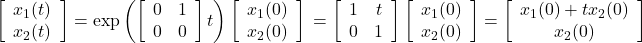 \displaystyle{ \left[\begin{array}{c} x_1(t) \\ x_2(t) \end{array}\right] = \exp \left(\left[\begin{array}{cc} 0 & 1 \\ 0 & 0 \end{array}\right]t\right) \left[\begin{array}{c} x_1(0) \\ x_2(0) \end{array}\right] \nonumber\\ = \left[\begin{array}{cc} 1 & t \\ 0 & 1 \end{array}\right] \left[\begin{array}{c} x_1(0) \\ x_2(0) \end{array}\right] = \left[\begin{array}{c} x_1(0)+t x_2(0)\\ x_2(0) \end{array}\right] }