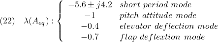 \displaystyle{(22)\quad \lambda(A_{eq}):\left\{\begin{array}{cl} -5.6\pm j 4.2 & short\ period\ mode\\ -1 & pitch\ attitude\ mode\\ -0.4 & elevator\ deflection\ mode\\ -0.7 & flap\ deflextion\ mode \end{array}\right. }