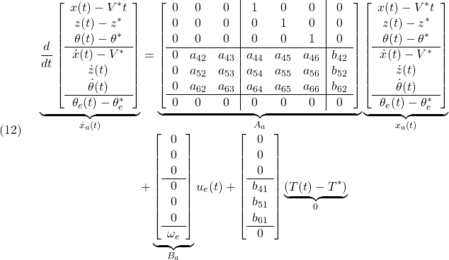 \displaystyle{(12)\quad \begin{array}{c} \underbrace{ \frac{d}{dt} \left[\begin{array}{c} x(t)-V^*t\\ z(t)-z^*\\ \theta(t)-\theta^*\\\hline \dot{x}(t)-V^*\\ \dot{z}(t)\\ \dot{\theta}(t)\\\hline \theta_e(t)-\theta_e^* \end{array}\right] }_{\dot{x}_a(t)} = \underbrace{ \left[\begin{array}{ccc|ccc|c} 0 & 0 & 0 & 1 & 0 & 0 & 0\\ 0 & 0 & 0 & 0 & 1 & 0 & 0\\ 0 & 0 & 0 & 0 & 0 & 1 & 0\\\hline 0 & a_{42} & a_{43} & a_{44} & a_{45} & a_{46} & b_{42}\\ 0 & a_{52} & a_{53} & a_{54} & a_{55} & a_{56} & b_{52}\\ 0 & a_{62} & a_{63} & a_{64} & a_{65} & a_{66} & b_{62}\\\hline 0 & 0 & 0 & 0 & 0 & 0 & 0 \end{array}\right] }_{A_a} \underbrace{ \left[\begin{array}{c} x(t)-V^*t\\ z(t)-z^*\\ \theta(t)-\theta^*\\\hline \dot{x}(t)-V^*\\ \dot{z}(t)\\ \dot{\theta}(t)\\\hline \theta_e(t)-\theta_e^* \end{array}\right] }_{x_a(t)}\\ + \underbrace{ \left[\begin{array}{c} 0 \\ 0 \\ 0 \\\hline 0 \\ 0 \\ 0 \\\hline \omega_e \end{array}\right] }_{B_a}u_e(t) + \left[\begin{array}{c} 0 \\ 0 \\ 0 \\\hline b_{41} \\ b_{51} \\ b_{61} \\\hline 0  \end{array}\right]\underbrace{(T(t)-T^*)}_{0} \end{array}}