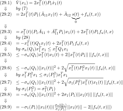 \displaystyle{ \begin{array}{cl} (29.1)&\dot{V}(x_1)=2x_1^T(t)P_1\dot{x}_1(t)\\ \Downarrow & by\ (7) \\ (29.2)&=2x_1^T(t)P_1(\bar{A}_{11}x_1(t)+\bar{A}_{12}\underbrace{s(t)}_{0}+f_u(t,x))\\ \Downarrow & \\ (29.3)&=x_1^T(t)(P_1\bar{A}_{11}+\bar{A}_{11}^TP_1)x_1(t)+2x_1^T(t)P_1f_u(t,x)\\ \Downarrow & by\ (28) \\ (29.4)&=-x_1^T(t)Q_1x_1(t)+2x_1^T(t)P_1f_u(t,x)\\ \Downarrow &by\ \sigma_n(Q_1)x_1^Tx_1\le x_1^TQ_1x_1\\ (29.5)&\le -\sigma_n(Q_1)x_1^T(t)x_1(t)+2||x_1^T(t)P_1||\,||f_u(t,x)||\\ \Downarrow &\\ (29.6)&\le -\sigma_n(Q_1)||x_1(t)||^2+2\sqrt{x_1^T(t)P_1^2x_1(t)}\,||f_u(t,x)||\\ \Downarrow &by\ x_1^TP_1^2x_1\le\sigma_1(P_1^2)x_1^Tx_1\\ (29.7)&\le -\sigma_n(Q_1)||x_1(t)||^2+2\sqrt{\sigma_1(P_1^2)x_1^T(t)x_1(t)}\,||f_u(t,x)||\\ \Downarrow &by\ \sigma_1(P_1^2)=\sigma_1^2(P_1)\\ (29.8)&= -\sigma_n(Q_1)||x_1(t)||^2+2\sigma_1(P_1)||x_1(t)||\,||f_u(t,x)||\\ \Downarrow &\\ (29.9)&= -\sigma_1(P_1)||x_1(t)||(\frac{\sigma_n(Q_1)}{\sigma_1(P_1)}||x_1(t)||-2||f_u(t,x)||) \end{array} }