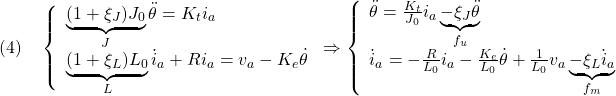 \displaystyle{(4)\quad \left\{\begin{array}{l} \underbrace{(1+\xi_J)J_0}_{J}\ddot{\theta}=K_ti_a\\ \underbrace{(1+\xi_L)L_0}_{L}\dot{i}_a+Ri_a=v_a-K_e\dot{\theta} \end{array}\right. \Rightarrow \left\{\begin{array}{l} \ddot{\theta}=\frac{K_t}{J_0}i_a\underbrace{-\xi_J\ddot{\theta}}_{f_{u}}\\ \dot{i}_a=-\frac{R}{L_0}i_a-\frac{K_e}{L_0}\dot{\theta}+\frac{1}{L_0}v_a\underbrace{-\xi_L\dot{i}_a}_{f_m} \end{array}\right. }