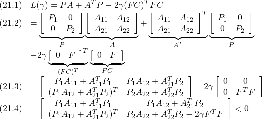 \displaystyle{ \begin{array}{cl} (21.1) & L(\gamma)=PA+A^TP-2\gamma (FC)^TFC\\ (21.2) &  =\underbrace{\left[ \begin{array}{cc} P_1 & 0 \\ 0   & P_2 \\ \end{array}\right]}_{P} \underbrace{\left[\begin{array}{cc} A_{11} & A_{12} \\ A_{21} & A_{22} \\ \end{array}\right]}_{A} + \underbrace{\left[\begin{array}{cc} A_{11} & A_{12} \\ A_{21} & A_{22} \\ \end{array}\right]^T}_{A^T} \underbrace{\left[\begin{array}{cc} P_1 & 0 \\ 0   & P_2 \\ \end{array}\right]}_{P}\\ &-2\gamma \underbrace{\left[\begin{array}{cc} 0 & F \\ \end{array}\right]^T}_{(FC)^T} \underbrace{\left[\begin{array}{cc} 0 & F \\ \end{array}\right]}_{FC}\\ (21.3) &  =\left[ \begin{array}{cc} P_1A_{11}+A_{11}^TP_1 & P_1A_{12}+A_{21}^TP_2 \\ (P_1A_{12}+A_{21}^TP_2)^T   & P_2A_{22}+A_{22}^TP_2 \\ \end{array}\right] -2\gamma \left[\begin{array}{cc} 0 & 0 \\ 0 & F^TF \\ \end{array}\right]\\ (21.4) &  =\left[\begin{array}{cc} P_1A_{11}+A_{11}^TP_1 & P_1A_{12}+A_{21}^TP_2 \\ (P_1A_{12}+A_{21}^TP_2)^T   & P_2A_{22}+A_{22}^TP_2-2\gamma F^TF \\ \end{array}\right]<0 \end{array} }