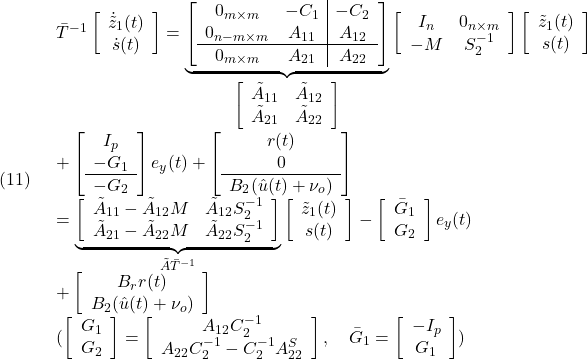 \displaystyle{(11)\quad \begin{array}{l} \bar{T}^{-1} \left[\begin{array}{c} \dot{\tilde{z}}_1(t)\\ \dot{s}(t) \end{array}\right] = \underbrace{\left[\begin{array}{cc|c} 0_{m\times m} & -C_1 & -C_2 \\ 0_{n-m\times m} & A_{11} & A_{12} \\\hline 0_{m\times m} & A_{21} & A_{22}  \end{array}\right]}_{\left[\begin{array}{cc} \tilde{A}_{11} & \tilde{A}_{12} \\ \tilde{A}_{21} & \tilde{A}_{22}  \end{array}\right]} \left[\begin{array}{cc} I_{n} & 0_{n\times m} \\ -M & S_2^{-1} \\ \end{array}\right] \left[\begin{array}{c} \tilde z_1(t)\\ s(t) \end{array}\right]\\ + \left[\begin{array}{c} I_p\\ -G_1\\\hline -G_2 \end{array}\right] e_y(t) + \left[\begin{array}{c} r(t)\\ 0\\\hline B_2(\hat{u}(t)+\nu_o) \end{array}\right]\\ = \underbrace{\left[\begin{array}{cc} \tilde{A}_{11}-\tilde{A}_{12}M & \tilde{A}_{12}S_2^{-1}\\ \tilde{A}_{21}-\tilde{A}_{22}M & \tilde{A}_{22}S_2^{-1} \end{array}\right]}_{\tilde{A}\bar{T}^{-1}} \left[\begin{array}{c} \tilde z_1(t)\\ s(t) \end{array}\right] - \left[\begin{array}{c} \bar{G}_1\\ G_2 \end{array}\right] e_y(t)\\ + \left[\begin{array}{c} B_rr(t)\\ B_2(\hat{u}(t)+\nu_o) \end{array}\right]\\ (\left[\begin{array}{c} G_1\\ G_2 \end{array}\right] =\left[\begin{array}{c} A_{12}C_2^{-1} \\ A_{22}C_2^{-1}-C_2^{-1}A_{22}^S \end{array}\right], \quad\bar{G}_1= \left[\begin{array}{c} -I_p\\ G_1 \end{array}\right]) \end{array} }