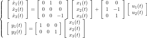 \displaystyle{ \left\{\begin{array}{l} %\underbrace{ \left[\begin{array}{c} \dot{x}_1(t) \\ \dot{x}_2(t) \\ \dot{x}_3(t) \end{array}\right] %}_{\dot{x}(t)} = \left[\begin{array}{cccc} 0 &  1 & 0 \\ 0 &  0 & 0 \\ 0 &  0 & -1 \end{array}\right] %\underbrace{ \left[\begin{array}{c} x_1(t) \\ x_2(t) \\ x_3(t) \end{array}\right] %}_{x(t)} + \left[\begin{array}{cc} 0 & 0 \\ 1 & -1 \\ 0 & 1 \\ \end{array}\right] \left[\begin{array}{c} u_1(t) \\ u_2(t) \end{array}\right] \\ \left[\begin{array}{c} y_1(t) \\ y_2(t) \end{array}\right] = \left[\begin{array}{cccc} 1 & 0 & 0 \\ 0 & 0 & 1 \\ \end{array}\right] %\underbrace{ \left[\begin{array}{c} x_1(t) \\ x_2(t) \\ x_3(t) \end{array}\right] %}_{x(t)} \end{array}\right. }