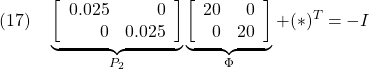 \displaystyle{(17)\quad \underbrace{ \left[\begin{array}{rr} 0.025 & 0\\ 0 & 0.025 \end{array}\right] }_{P_2} \underbrace{ \left[\begin{array}{rr} 20 & 0\\ 0 & 20 \end{array}\right] }_{\Phi} +(*)^T=-I }