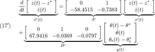 \displaystyle{(17')\quad \begin{array}{l} \underbrace{ \frac{d}{dt} \left[\begin{array}{c} z(t)-z^*\\ \dot{z}(t) \end{array}\right] }_{\dot{x}'(t)} = \underbrace{ \left[\begin{array}{ccccc} 0 & 1 \\ %a_{52} & a_{55}  -58.4515 & -0.7383 \end{array}\right] }_{A'} \underbrace{ \left[\begin{array}{c} z(t)-z^*\\ \dot{z}(t)\\ \end{array}\right] }_{x'(t)}\\ + \underbrace{ \left[\begin{array}{ccccc} 0 & 1 & 0\\ %a_{53} & a_{56} & b_{52} 67.9416 & -0.0369 & -0.0797 \end{array}\right] }_{B'} \underbrace{ \left[\begin{array}{c} \theta(t)-\theta^*\\ \dot{\theta}(t)\\ \theta_e(t)-\theta_e^* \end{array}\right] }_{y(t)} \end{array}}