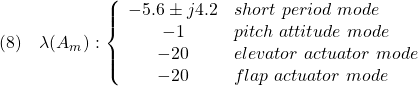 \displaystyle{(8)\quad \lambda(A_m):\left\{\begin{array}{cl} -5.6\pm j 4.2 & short\ period\ mode\\ -1 & pitch\ attitude\ mode\\ -20 & elevator\ actuator\ mode\\ -20 & flap\ actuator\ mode \end{array}\right. }