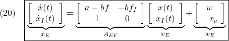 \displaystyle{(20)\quad \boxed{\underbrace{ \left[\begin{array}{cc} \dot{x}(t) \\ \dot{x}_I(t) \end{array}\right] }_{\dot{x}_E} = \underbrace{ \left[\begin{array}{cc} a-bf & -bf_I \\ 1 & 0 \end{array}\right] }_{A_{EF}} \underbrace{ \left[\begin{array}{cc} x(t) \\ x_I(t) \end{array}\right] }_{x_E} + \underbrace{ \left[\begin{array}{cc} w \\ -r_c \end{array}\right] }_{w_E}} }