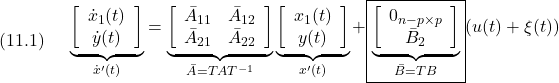 \displaystyle{(11.1)\quad \begin{array}{l} \underbrace{ \left[\begin{array}{c} \dot x_1(t)\\ \dot y(t) \end{array}\right] }_{\dot{x}'(t)} = \underbrace{ \left[\begin{array}{cc} {\bar A}_{11} & {\bar  A}_{12} \\ {\bar A}_{21} & {\bar  A}_{22} \\ \end{array}\right] }_{{\bar A}=TAT^{-1}} \underbrace{ \left[\begin{array}{c} x_1(t)\\ y(t) \end{array}\right] }_{x'(t)} + \boxed{\underbrace{ \left[\begin{array}{c} 0_{n-p\times p}\\ {\bar  B}_{2} \end{array}\right] }_{{\bar B}=TB}} (u(t)+\xi(t))\\ \end{array} }