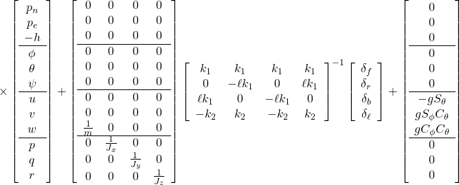 \displaystyle{ \times \left[\begin{array}{c} p_n \\ p_e \\ -h \\ \hline \phi \\ \theta \\ \psi \\ \hline u\\ v\\ w \\ \hline p\\ q\\ r \end{array}\right] + \left[\begin{array}{cccc} 0 & 0 & 0 & 0 \\ 0 & 0 & 0 & 0 \\ 0 & 0 & 0 & 0 \\ \hline 0 & 0 & 0 & 0 \\ 0 & 0 & 0 & 0 \\ 0 & 0 & 0 & 0 \\ \hline 0 & 0 & 0 & 0 \\ 0 & 0 & 0 & 0 \\ \frac{1}{m} & 0 & 0 & 0 \\ \hline 0 & \frac{1}{J_x} & 0 & 0 \\ 0 & 0 & \frac{1}{J_y} & 0 \\ 0 & 0 & 0 & \frac{1}{J_z} \\ \end{array}\right] \left[\begin{array}{cccc} k_1 & k_1 & k_1 & k_1 \\ 0 & -\ell k_1 & 0 & \ell k_1 \\ \ell k_1 & 0 & -\ell k_1 & 0 \\ -k_2 & k_2 & -k_2 & k_2 \end{array}\right]^{-1} \left[\begin{array}{c} \delta_f\\ \delta_r\\ \delta_b\\ \delta_\ell \end{array}\right] + \left[\begin{array}{c} 0 \\ 0 \\ 0 \\ \hline 0 \\ 0 \\ 0 \\ \hline -gS_\theta \\ gS_\phi C_\theta \\ gC_\phi C_\theta \\ \hline 0 \\ 0 \\ 0 \end{array}\right] }