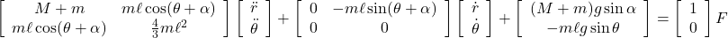  \displaystyle{ \left[\begin{array}{cc} M+m & m\ell\cos(\theta+\alpha) \\ m\ell\cos(\theta+\alpha) & \frac{4}{3}m\ell^2 \end{array}\right] \left[\begin{array}{c} \ddot{r} \\ \ddot{\theta} \end{array}\right] + \left[\begin{array}{cc} 0 & -m\ell\sin(\theta+\alpha) \\ 0 & 0 \end{array}\right] \left[\begin{array}{c} \dot{r} \\ \dot{\theta} \end{array}\right] + \left[\begin{array}{c} (M+m)g\sin\alpha\\ -m\ell g\sin\theta \end{array}\right] = \left[\begin{array}{c} 1 \\ 0 \end{array}\right] F } 