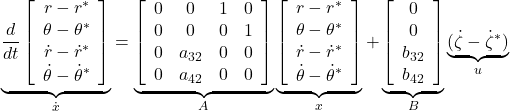  \underbrace{ \frac{d}{dt} \left[\begin{array}{c} r-r^* \\ \theta-\theta^* \\ \dot{r}-\dot{r}^* \\ \dot{\theta}-\dot{\theta}^* \end{array}\right] }_{\dot{x}}= \underbrace{ \left[\begin{array}{cccc} 0 & 0 & 1 & 0\\ 0 & 0 & 0 & 1\\ 0 & a_{32} & 0 & 0\\ 0 & a_{42} & 0 & 0 \end{array}\right] }_{A} \underbrace{ \left[\begin{array}{c} r-r^* \\ \theta-\theta^* \\ \dot{r}-\dot{r}^* \\ \dot{\theta}-\dot{\theta}^* \end{array}\right] }_{x} +\underbrace{ \left[\begin{array}{c} 0 \\ 0 \\ b_{32} \\ b_{42} \end{array}\right] }_{B} \underbrace{ (\dot{\zeta}-\dot{\zeta}^*) }_{u} 