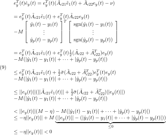 \displaystyle{(9)\quad \begin{array}{l} e^T_y(t)\dot{e}_y(t)=e^T_y(t)(\tilde{A}_{c21}\tilde{e}_1(t)+\tilde{A}_{c22}{e}_y(t)-\nu)\\\\ =e^T_y(t)\tilde{A}_{c21}\tilde{e}_1(t)+e^T_y(t)\tilde{A}_{c22}{e}_y(t)\\ -M \left[\begin{array}{c} \hat{y}_1(t)-y_1(t)\\ \vdots\\ \hat{y}_p(t)-y_p(t) \end{array}\right]^T \left[\begin{array}{c} {\rm sgn}(\hat{y}_1(t)-y_1(t))\\ \vdots\\ {\rm sgn}(\hat{y}_p(t)-y_p(t)) \end{array}\right]\\\\ =e^T_y(t)\tilde{A}_{c21}\tilde{e}_1(t)+e^T_y(t)\frac{1}{2}(\tilde{A}_{c22}+\tilde{A}^T_{c22}){e}_y(t)\\ -M(|\hat{y}_1(t)-y_1(t)|+\cdots+|\hat{y}_p(t)-y_p(t)|)\\\\ \le e^T_y(t)\tilde{A}_{c21}\tilde{e}_1(t)+\frac{1}{2}\bar\sigma(\tilde{A}_{c22}+\tilde{A}^T_{c22})e^T_y(t){e}_y(t)\\ -M(|\hat{y}_1(t)-y_1(t)|+\cdots+|\hat{y}_p(t)-y_p(t)|)\\\\ \le ||e_y(t)||(||\tilde{A}_{c21}\tilde{e}_1(t)||+\frac{1}{2}\bar\sigma(\tilde{A}_{c22}+\tilde{A}^T_{c22})||{e}_y(t)||)\\ -M(|\hat{y}_1(t)-y_1(t)|+\cdots+|\hat{y}_p(t)-y_p(t)|)\\\\ < ||e_y(t)||(M-\eta)-M(|\hat{y}_1(t)-y_1(t)|+\cdots+|\hat{y}_p(t)-y_p(t)|)\\ \le -\eta||e_y(t)||+M\underbrace{(||e_y(t)||-(|\hat{y}_1(t)-y_1(t)|+\cdots+|\hat{y}_p(t)-y_p(t)|))}_{\le0}\\ \le -\eta||e_y(t)||<0 \end{array} }