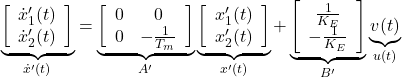 \begin{equation*} \underbrace{ \left[\begin{array}{c} \dot{x}'_1(t) \\ \dot{x}'_2(t) \end{array}\right] }_{\dot{x}'(t)}= \underbrace{ \left[\begin{array}{cc} 0 & 0 \\ 0 & -\frac{1}{T_m} \end{array}\right] }_{A'} \underbrace{ \left[\begin{array}{c} x'_1(t) \\ x'_2(t) \end{array}\right] }_{x'(t)} + \underbrace{ \left[\begin{array}{c} \frac{1}{K_E} \\ -\frac{1}{K_E} \end{array}\right] }_{B'} \underbrace{ v(t) }_{u(t)} \end{equation*}