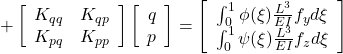 \displaystyle{ +\left[\begin{array}{cc} K_{qq} & K_{qp} \\ K_{pq} & K_{pp} \\ \end{array}\right] \left[ \begin{array}{c} q \\ p \end{array} \right] = \left[\begin{array}{c} \int_0^1\phi(\xi)\frac{L^3}{EI} f_yd\xi \\ \int_0^1\psi(\xi)\frac{L^3}{EI} f_zd\xi \end{array}\right]}