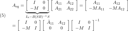 \displaystyle{(5)\quad \begin{array}{l} A_{eq}= \underbrace{ \left[\begin{array}{cc} I & 0 \\ -M & 0 \\ \end{array}\right] }_{I_n-B(SB)^{-1}S} \left[\begin{array}{cc} A_{11} & A_{12} \\ A_{21} & A_{22} \\ \end{array}\right]= \left[\begin{array}{cc} A_{11} & A_{12} \\ -MA_{11} & -MA_{12} \\ \end{array}\right]\\ = \left[\begin{array}{cc} I & 0 \\ -M & I \\ \end{array}\right] \left[\begin{array}{cc} \bar{A}_{11} & A_{12} \\ 0 & 0 \\ \end{array}\right] \left[\begin{array}{cc} I & 0 \\ -M & I \\ \end{array}\right]^{-1} \end{array} }