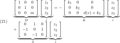 \displaystyle{(21)\quad \begin{array}{l} \underbrace{ \left[\begin{array}{ccc} 1 & 0 & 0\\ 0 & 1 & 0\\ 0 & 0 & m \end{array}\right]}_{M} \underbrace{ \left[\begin{array}{l} \dot{z}_1\\ \dot{z}_2\\ \dot{z}_3 \end{array}\right]}_{\dot z}=- \underbrace{ \left[\begin{array}{ccc} k_1 & 0 & 0\\ 0 & k_2 & 0\\ 0 & 0 & d(v)+k_3 \end{array}\right]}_{K} \underbrace{ \left[\begin{array}{l} z_1\\ z_2\\ z_3 \end{array}\right]}_{z}\\+ \underbrace{ \left[\begin{array}{ccc} 0 & 1 & 0\\ -1 & 0 & 1\\ 0 & -1 & 0 \end{array}\right]}_{S} \underbrace{ \left[\begin{array}{l} z_1\\ z_2\\ z_3 \end{array}\right]}_{z} \end{array} }