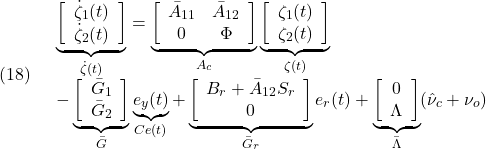 \displaystyle{(18)\quad \begin{array}{l} \underbrace{\left[\begin{array}{c} \dot \zeta_1(t)\\ \dot \zeta_2(t) \end{array}\right]}_{\dot{\zeta}(t)}= \underbrace{\left[\begin{array}{cc} \bar{A}_{11} & \bar{A}_{12}\\ 0 & \Phi  \end{array}\right]}_{A_c} \underbrace{\left[\begin{array}{c} \zeta_1(t)\\ \zeta_2(t) \end{array}\right]}_{\zeta(t)}\\ - \underbrace{\left[\begin{array}{c} \bar{G}_1\\ \bar{G}_2 \end{array}\right]}_{\bar{G}} \underbrace{e_y(t)}_{Ce(t)} + \underbrace{\left[\begin{array}{c} B_r+\bar{A}_{12}S_r\\ 0 \end{array}\right]}_{\bar{G}_r}e_r(t) + \underbrace{\left[\begin{array}{c} 0\\ \Lambda \end{array}\right]}_{\bar\Lambda}(\hat{\nu}_c+\nu_o) \end{array} }