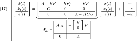 \displaystyle{(17)\quad \boxed{\left[\begin{array}{c} \dot{x}(t) \\ \dot{x}_I(t) \\\hline \dot{e}(t) \end{array}\right] = \underbrace{ \left[\begin{array}{cc|c} A-BF & -BF_I & -BF \\ C & 0 & 0 \\\hline 0 & 0 & A-HC_M \end{array}\right] }_{ A_{EF}'= \left[\begin{array}{c|c} A_{EF} & - \left[\begin{array}{cc} B \\ 0 \end{array}\right] F \\[5mm] \hline 0 & \widehat{A} \end{array}\right] } \left[\begin{array}{c} x(t) \\ x_I(t) \\\hline e(t) \end{array}\right] + \left[\begin{array}{c} w \\ -r \\\hline -w \end{array}\right]} }