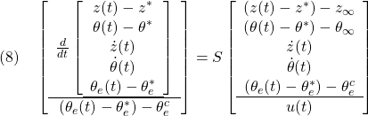 \displaystyle{(8)\quad \left[\begin{array}{c} \frac{d}{dt} \left[\begin{array}{c} z(t)-z^*\\ \theta(t)-\theta^*\\ \dot{z}(t)\\ \dot{\theta}(t)\\ \theta_e(t)-\theta_e^* \\\hline \end{array}\right]\\\hline (\theta_e(t)-\theta_e^*)-\theta_e^c \end{array}\right]=S \left[\begin{array}{c} (z(t)-z^*)-z_\infty\\ (\theta(t)-\theta^*)-\theta_\infty\\ \dot{z}(t)\\ \dot{\theta}(t)\\ (\theta_e(t)-\theta_e^*)-\theta_e^c \\\hline u(t) \end{array}\right] }