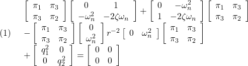 \displaystyle{(1)\quad \begin{array}{l} \left[\begin{array}{cc} \pi_1 & \pi_3 \\ \pi_3 & \pi_2 \end{array}\right] \left[\begin{array}{cc} 0 & 1 \\ -\omega_n^2 & -2\zeta\omega_n \end{array}\right] + \left[\begin{array}{cc} 0 & -\omega_n^2 \\ 1 & -2\zeta\omega_n \end{array}\right] \left[\begin{array}{cc} \pi_1 & \pi_3 \\ \pi_3 & \pi_2 \end{array}\right]\\ - \left[\begin{array}{cc} \pi_1 & \pi_3 \\ \pi_3 & \pi_2 \end{array}\right] \left[\begin{array}{c} 0 \\ \omega_n^2 \end{array}\right] r^{-2} \left[\begin{array}{cc} 0 & \omega_n^2 \end{array}\right] \left[\begin{array}{cc} \pi_1 & \pi_3 \\ \pi_3 & \pi_2 \end{array}\right]\\ + \left[\begin{array}{cc} q_1^2 & 0 \\ 0 & q_2^2 \end{array}\right] = \left[\begin{array}{cc} 0 & 0 \\ 0 & 0 \end{array}\right] \end{array}} }