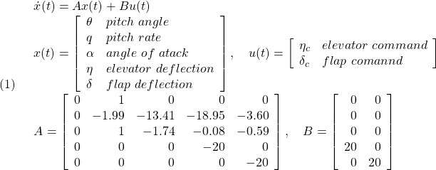 \displaystyle{(1)\quad \begin{array}{l} \dot{x}(t)=Ax(t)+Bu(t)\\ x(t)= \left[\begin{array}{ll} \theta & pitch\ angle\\ q & pitch\ rate\\ \alpha & angle\ of\ atack\\ \eta & elevator\ deflection\\ \delta & flap\ deflection \end{array}\right],\quad u(t)= \left[\begin{array}{ll} \eta_c & elevator\ command\\ \delta_c& flap\ comannd \end{array}\right]\\ A=\left[\begin{array}{rrrrr} 0 & 1 & 0 & 0 & 0\\ 0 &-1.99 & -13.41 & -18.95 & -3.60\\ 0 & 1 & -1.74 & -0.08 & -0.59\\ 0 & 0 & 0 & -20 & 0\\ 0 & 0 & 0 & 0 & -20 \end{array}\right],\quad B=\left[\begin{array}{rr} 0 & 0 \\ 0 & 0 \\ 0 & 0 \\ 20 & 0\\ 0 & 20 \end{array}\right] \end{array} }