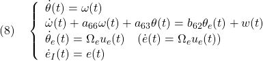 \displaystyle{(8)\quad	  \left\{\begin{array}{l}	  \dot{\theta}(t)=\omega(t)\\	  \dot{\omega}(t)+a_{66}\omega(t)+a_{63}\theta(t)=b_{62}\theta_e(t)+w(t)\\	 \dot{\theta}_e(t)=\Omega_e u_e(t)\quad(\dot{e}(t)=\Omega_e u_e(t))\\	  \dot{e}_I(t)=e(t)	  \end{array}\right.	  }